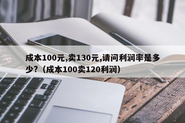 成本100元,卖130元,请问利润率是多少?（成本100卖120利润）