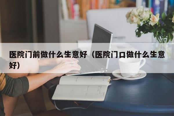 医院门前做什么生意好（医院门口做什么生意好）