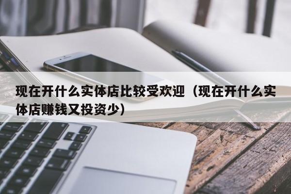 现在开什么实体店比较受欢迎（现在开什么实体店      又投资少）