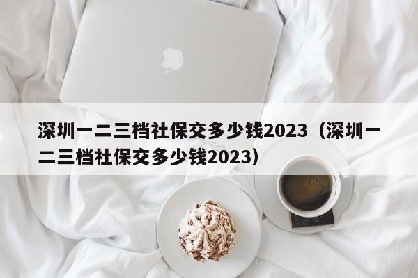 深圳一二三档社保交多少钱2023（深圳一二三档社保交多少钱2023）