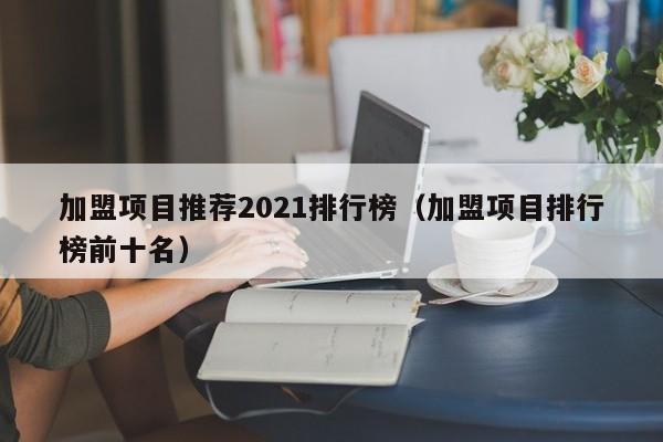 加盟项目推荐2021排行榜（加盟项目排行榜前十名）