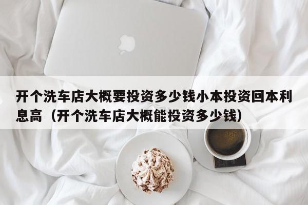 开个洗车店大概要投资多少钱小本投资回本利息高（开个洗车店大概能投资多少钱）