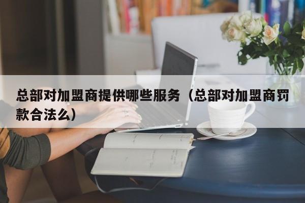 总部对加盟商提供哪些服务（总部对加盟商罚款合法么）