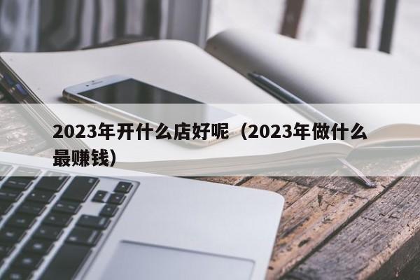 2023年开什么店好呢（2023年做什么最      ）